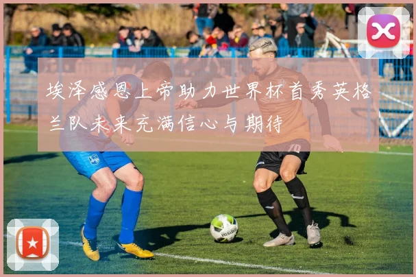 埃泽感恩上帝助力世界杯首秀英格兰队未来充满信心与期待