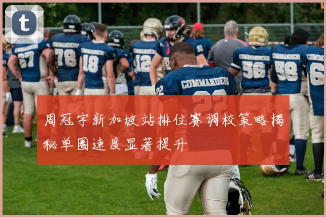 周冠宇新加坡站排位赛调校策略揭秘单圈速度显著提升