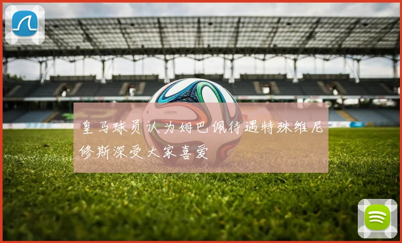 皇马球员认为姆巴佩待遇特殊维尼修斯深受大家喜爱