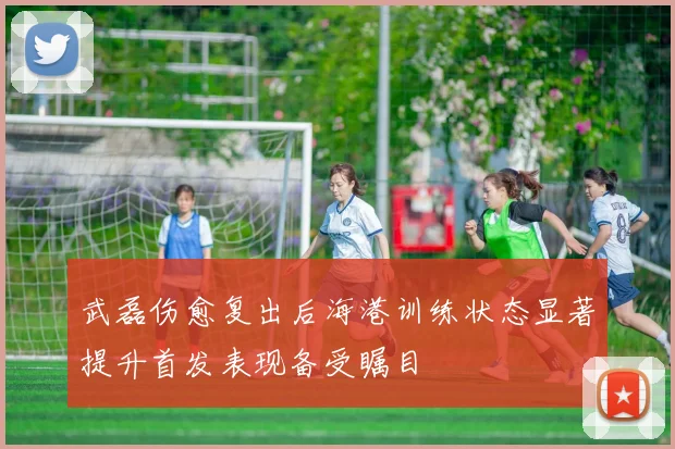 武磊伤愈复出后海港训练状态显著提升首发表现备受瞩目