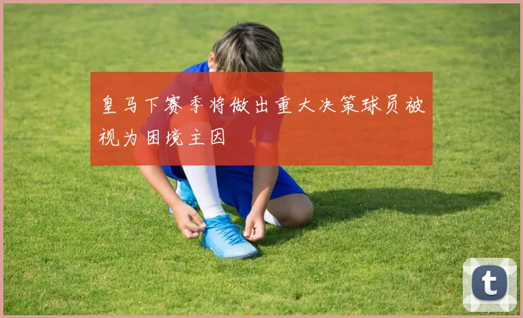 皇马下赛季将做出重大决策球员被视为困境主因