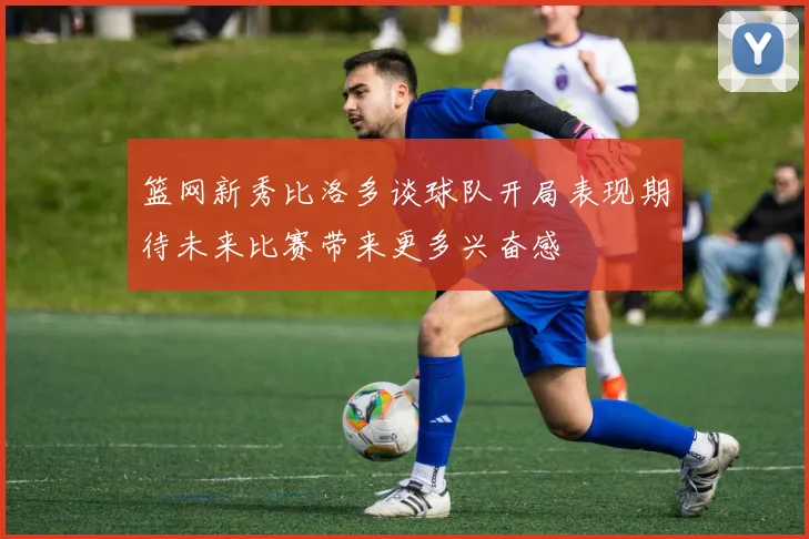 篮网新秀比洛多谈球队开局表现期待未来比赛带来更多兴奋感
