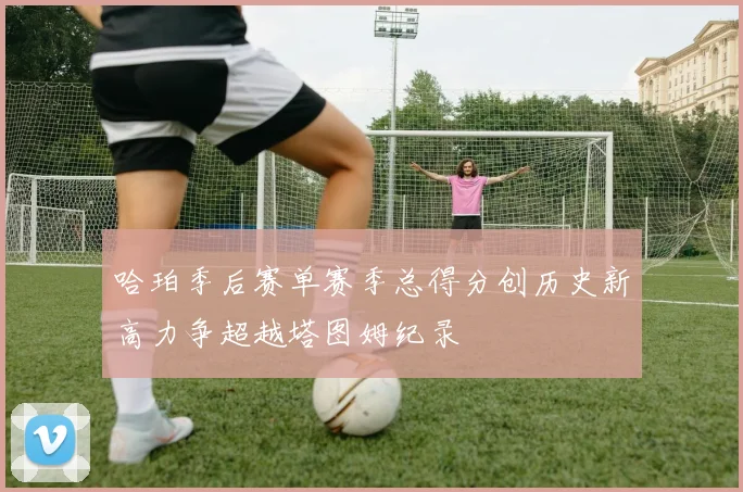哈珀季后赛单赛季总得分创历史新高力争超越塔图姆纪录
