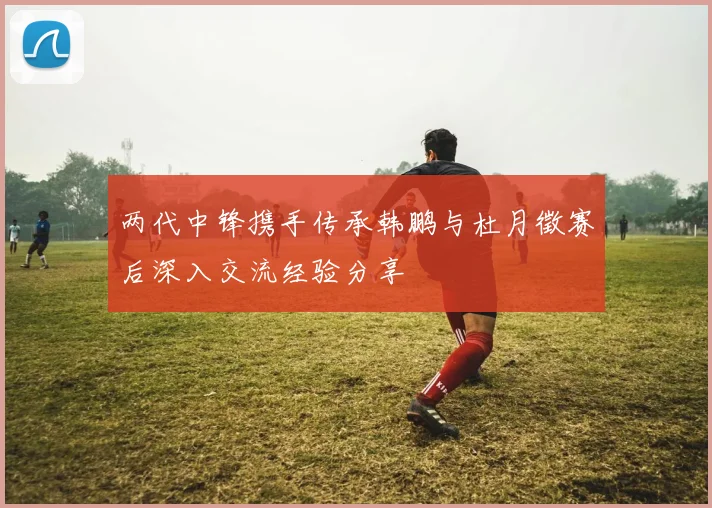 两代中锋携手传承韩鹏与杜月徵赛后深入交流经验分享