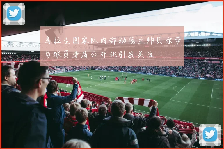 乌拉圭国家队内部动荡主帅贝尔萨与球员矛盾公开化引发关注
