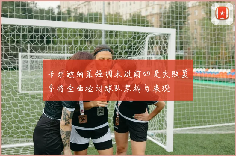 卡尔迪纳莱强调未进前四是失败夏季将全面检讨球队架构与表现