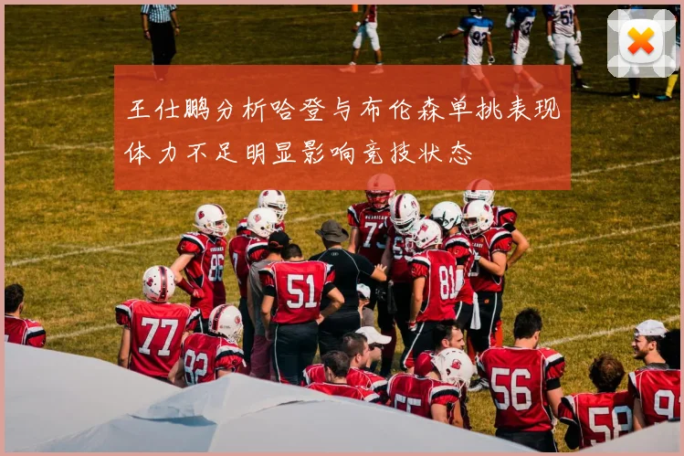 王仕鹏分析哈登与布伦森单挑表现体力不足明显影响竞技状态