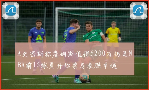 A史密斯称詹姆斯值得5200万仍是NBA前15球员并称票房表现卓越
