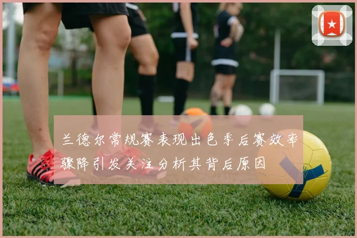 兰德尔常规赛表现出色季后赛效率骤降引发关注分析其背后原因
