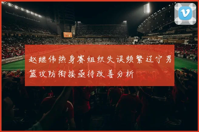 赵继伟热身赛组织失误频繁辽宁男篮攻防衔接亟待改善分析