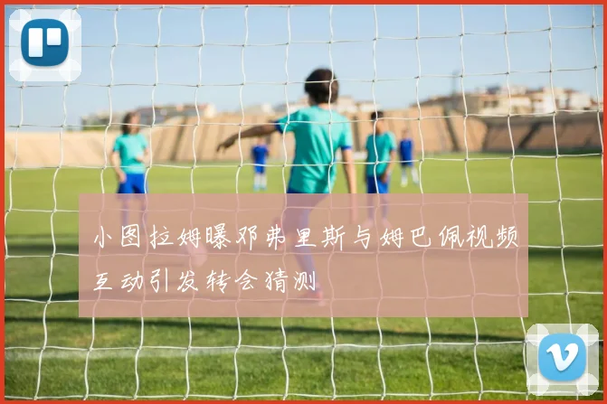小图拉姆曝邓弗里斯与姆巴佩视频互动引发转会猜测