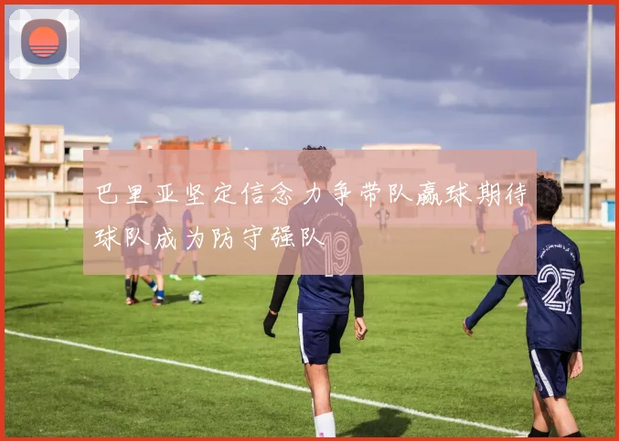 巴里亚坚定信念力争带队赢球期待球队成为防守强队