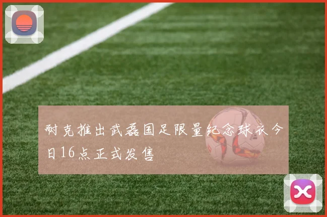 耐克推出武磊国足限量纪念球衣今日16点正式发售