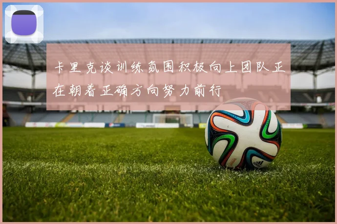 卡里克谈训练氛围积极向上团队正在朝着正确方向努力前行