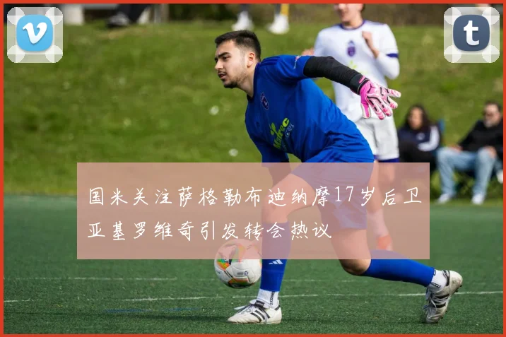 国米关注萨格勒布迪纳摩17岁后卫亚基罗维奇引发转会热议