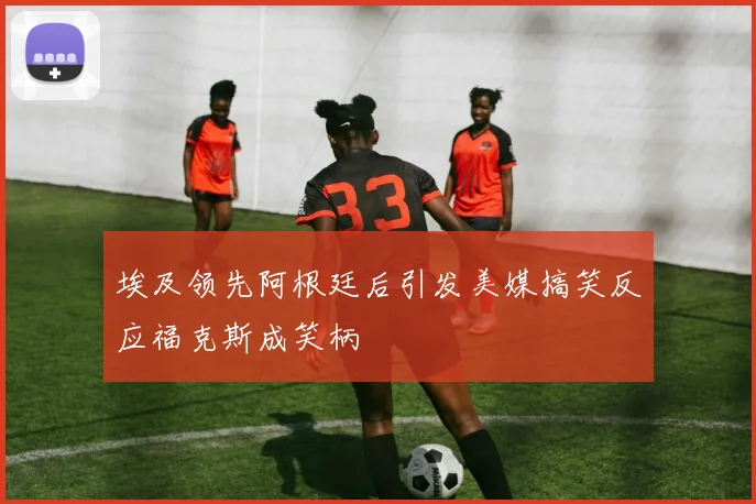埃及领先阿根廷后引发美媒搞笑反应福克斯成笑柄