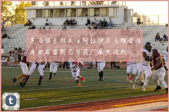 罗马俱乐部关注阿拉伊贝戈维奇与库尔布雷斯已与药厂展开谈判