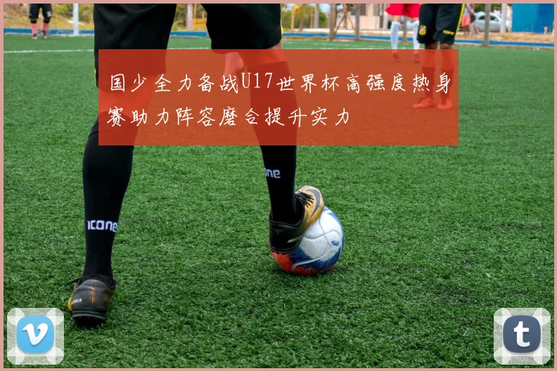 国少全力备战U17世界杯高强度热身赛助力阵容磨合提升实力