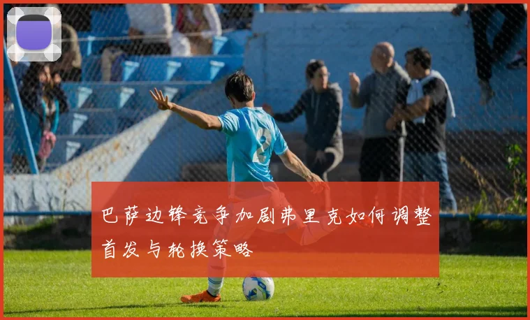 巴萨边锋竞争加剧弗里克如何调整首发与轮换策略