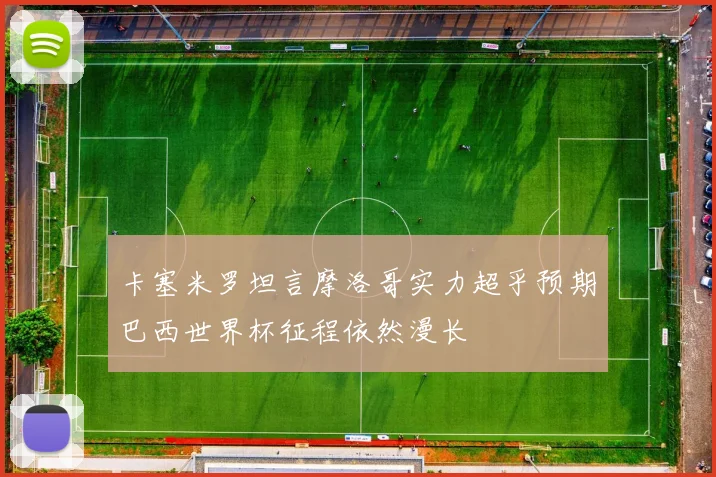 卡塞米罗坦言摩洛哥实力超乎预期巴西世界杯征程依然漫长