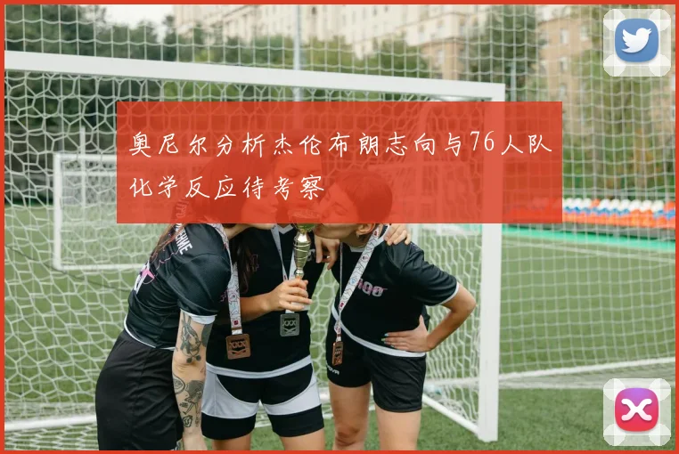 奥尼尔分析杰伦布朗志向与76人队化学反应待考察