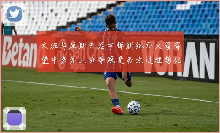 文班与唐斯开启中锋新纪元火箭寄望申京无三分争冠是否太过理想化