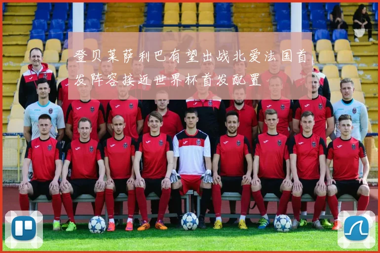 登贝莱萨利巴有望出战北爱法国首发阵容接近世界杯首发配置