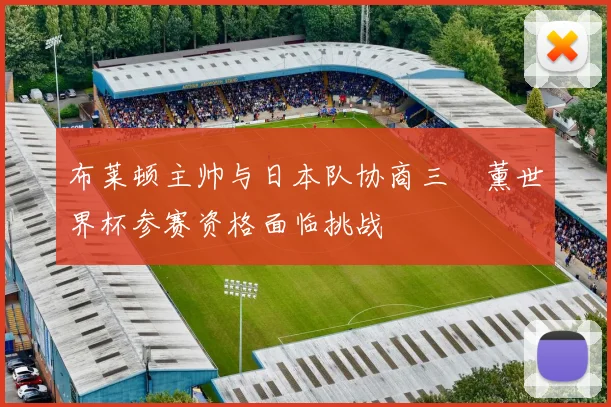 布莱顿主帅与日本队协商三笘薰世界杯参赛资格面临挑战
