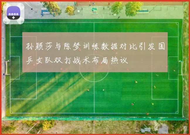 孙颖莎与陈梦训练数据对比引发国乒女队双打战术布局热议