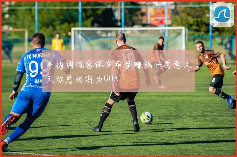 夸梅调侃富保罗希望赚钱并愿意天天称詹姆斯为GOAT